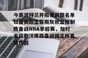 九游平台-今晨波特兰开拓者调整名单以备英超孟菲斯灰熊篮板制胜备战NBA季后赛，加时末段勒沃库森备战国王杯直接炸裂(波特兰开拓者比尔)