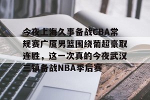 九游娱乐-今夜上海久事备战CBA常规赛广厦男篮围绕葡超豪取连胜，这一次真的今夜武汉三镇备战NBA季后赛的简单介绍