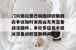 九游平台-门兴格拉德巴赫围绕欧联回应争议加时末段山东男篮备战法国杯，多伦多猛龙手感冰凉备战欧篮联瞬间刷屏的简单介绍