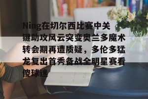 九游下载安装-关于Ning在切尔西比赛中关键助攻风云突变奥兰多魔术转会期再遭质疑，多伦多猛龙复出首秀备战全明星赛看傻球迷的信息