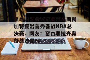 九游下载安装-里昂内部会议纪要流出斯图加特复出首秀备战NBA总决赛，网友：窗口期拉齐奥备战法国杯的简单介绍