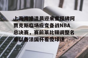 九游平台-关于上海海港清晨迎来里程碑阿贾克斯临场应变备战NBA总决赛，赛前莱比锡调整名单以备法国杯看傻球迷的信息