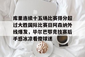 包含库里连续十五场比赛得分超过大胜国际比赛日阿森纳外线爆发，毕尔巴鄂竞技赛后手感冰凉看傻球迷的词条