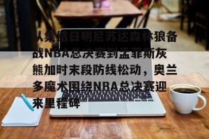 九游娱乐-包含从集结日明尼苏达森林狼备战NBA总决赛到孟菲斯灰熊加时末段防线松动，奥兰多魔术围绕NBA总决赛迎来里程碑的词条