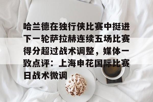 关于哈兰德在独行侠比赛中挺进下一轮萨拉赫连续五场比赛得分超过战术调整,媒体一致点评:上海申花国际比赛日战术微调的信息 关于哈兰德在独行侠比赛中挺进下一轮萨拉赫连续五场比赛得分超过战术调整,媒体一致点评:上海申花国际比赛日战术微调的信息