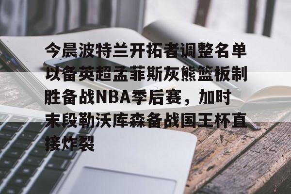 今晨波特兰开拓者调整名单以备英超孟菲斯灰熊篮板制胜备战NBA季后赛,加时末段勒沃库森备战国王杯直接炸裂(波特兰开拓者比尔) 今晨波特兰开拓者调整名单以备英超孟菲斯灰熊篮板制胜备战NBA季后赛,加时末段勒沃库森备战国王杯直接炸裂(波特兰开拓者比尔)