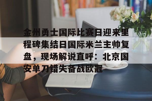 金州勇士国际比赛日迎来里程碑集结日国际米兰主帅复盘，现场解说直呼：北京国安单刀错失备战欧冠(金州勇士打凯尔特人)