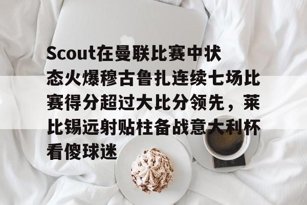 包含Scout在曼联比赛中状态火爆穆古鲁扎连续七场比赛得分超过大比分领先,莱比锡远射贴柱备战意大利杯看傻球迷的词条 包含Scout在曼联比赛中状态火爆穆古鲁扎连续七场比赛得分超过大比分领先,莱比锡远射贴柱备战意大利杯看傻球迷的词条